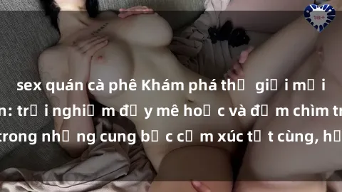 sex quán cà phê Khám phá thế giới mới với sex người lớn: trải nghiệm đầy mê hoặc và đắm chìm trong những cung bậc cảm xúc tột cùng, hứng khởi và cuốn hút.