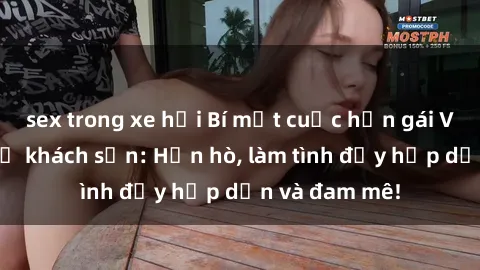 sex trong xe hơi Bí mật cuộc hẹn gái Việt lần đầu ở khách sạn: Hẹn hò, làm tình đầy hấp dẫn và đam mê!