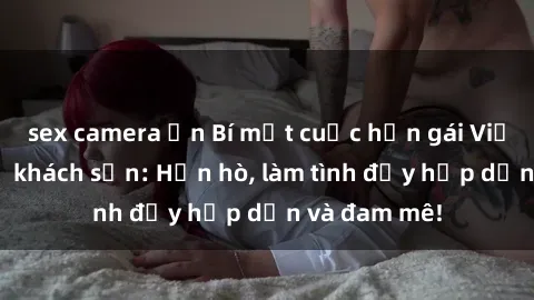 sex camera ẩn Bí mật cuộc hẹn gái Việt lần đầu ở khách sạn: Hẹn hò, làm tình đầy hấp dẫn và đam mê!