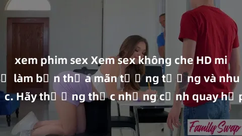 xem phim sex Xem sex không che HD miễn phí đảm bảo sẽ làm bạn thỏa mãn tưởng tượng và nhu cầu tình dục. Hãy thưởng thức những cảnh quay hấp dẫn và mãnh liệt ngay bây giờ!