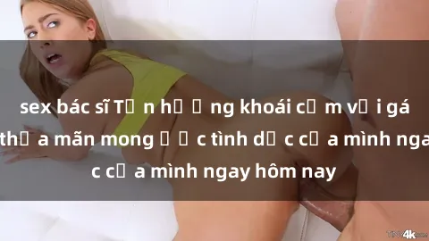 sex bác sĩ Tận hưởng khoái cảm với gái xinh sex, thỏa mãn mong ước tình dục của mình ngay hôm nay