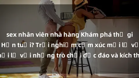 sex nhân viên nhà hàng Khám phá thế giới sex trực tuyến: Hơn tuổi? Trải nghiệm cảm xúc mới lạ với những trò chơi độc đáo và kích thích người lớn