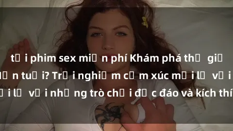 tải phim sex miễn phí Khám phá thế giới sex trực tuyến: Hơn tuổi? Trải nghiệm cảm xúc mới lạ với những trò chơi độc đáo và kích thích người lớn