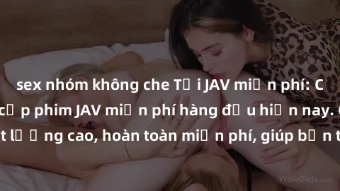 sex nhóm không che Tải JAV miễn phí: Các trang web cung cấp phim JAV miễn phí hàng đầu hiện nay. Các tác phẩm chất lượng cao, hoàn toàn miễn phí, giúp bạn thỏa mãn niềm đam mê mà không tốn kém.