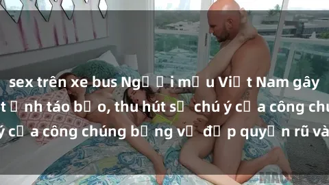sex trên xe bus Người mẫu Việt Nam gây sốt với loạt shoot ảnh táo bạo, thu hút sự chú ý của công chúng bằng vẻ đẹp quyến rũ và gợi cảm.