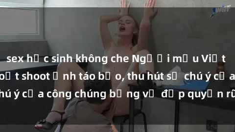 sex học sinh không che Người mẫu Việt Nam gây sốt với loạt shoot ảnh táo bạo, thu hút sự chú ý của công chúng bằng vẻ đẹp quyến rũ và gợi cảm.