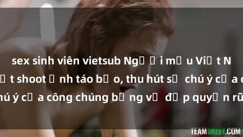 sex sinh viên vietsub Người mẫu Việt Nam gây sốt với loạt shoot ảnh táo bạo, thu hút sự chú ý của công chúng bằng vẻ đẹp quyến rũ và gợi cảm.