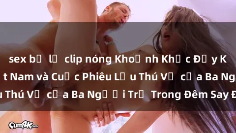sex bị lộ clip nóng Khoảnh Khắc Đầy Kịch Tính: Sex  Việt Nam và Cuộc Phiêu Lưu Thú Vị của Ba Người Trẻ Trong Đêm Say Đắm