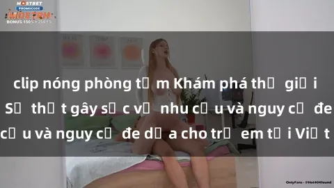 clip nóng phòng tắm Khám phá thế giới sex loli Việt Nam: Sự thật gây sốc về nhu cầu và nguy cơ đe dọa cho trẻ em tại Việt Nam