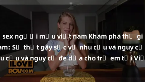 sex người mẫu việt nam Khám phá thế giới sex loli Việt Nam: Sự thật gây sốc về nhu cầu và nguy cơ đe dọa cho trẻ em tại Việt Nam