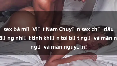 sex bà mẹ Việt Nam Chuyện sex chị dâu: hành động nhiệt tình khiến tôi bất ngờ và mãn nguyện!