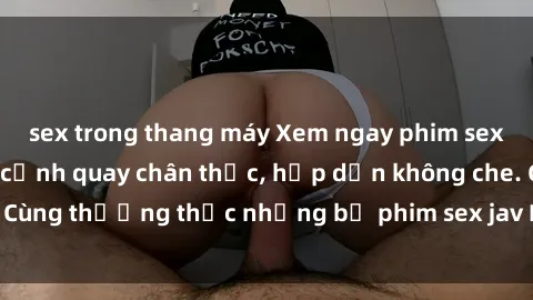 sex trong thang máy Xem ngay phim sex jav HD với những cảnh quay chân thực, hấp dẫn không che. Cùng thưởng thức những bộ phim sex jav HD hot nhất hiện nay!