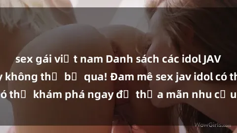 sex gái việt nam Danh sách các idol JAV hot nhất hiện nay không thể bỏ qua! Đam mê sex jav idol có thể khám phá ngay để thỏa mãn nhu cầu giải trí của mình!