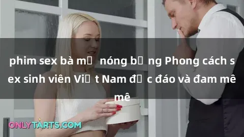 phim sex bà mẹ nóng bỏng Phong cách sex sinh viên Việt Nam độc đáo và đam mê